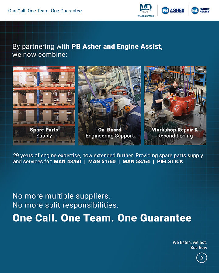 MD Trade & Spares GmbH - PB Asher Ltd - Engine Assist B.V. Strategic Partnership
Together we now offer:
- Parts supply — our core, unchanged, uncompromised
- On-board engineers — dispatched to your vessel, wherever she is
- Workshop services — fuel injection equipment, cylinder heads & cylinder liners reconditioning in Southampton and Rotterdam
Spare parts for MAN 48/60 engines
Spare parts for MAN 58/64 engines
Spare parts for MAN 51/60 engines
Spare parts for Pielstick engines
Spare parts for Pielstick PC2.5 engines
Spare parts for Pielstick PC2.6 engines
Spare parts for Pielstick PC2.2 engines
Engine spares MAN 48/60
Engine spares MAN 51/60
Engine spares MAN 58/64
Engine spares Pielstick PC2.2
Engine spares Pielstick PC2.5
Engine spares Pielstick PC2.6
MAN 48/60 engine spares
MAN 51/60 engine spares
MAN 58/64 engine spares
Pielstick PC2.2 engine spares
Pielstick PC2.5 engine spares
Pielstick PC2.6 engine spares
MAN 48/60 spare parts
MAN 51/60 spare parts
MAN 58/64 spare parts
Pielstick PC2.2 spare parts
Pielstick PC2.5 spare parts
Pielstick PC2.6 spare parts